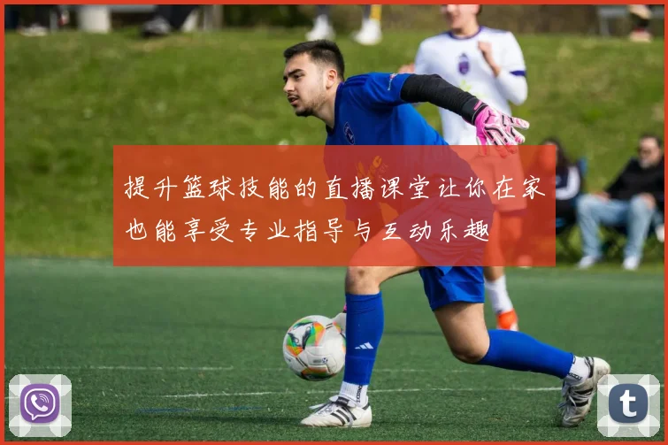 提升篮球技能的直播课堂让你在家也能享受专业指导与互动乐趣