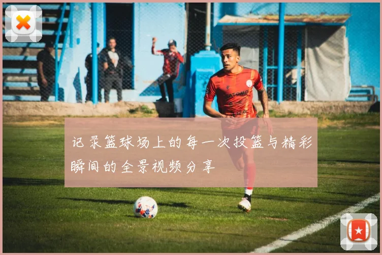 记录篮球场上的每一次投篮与精彩瞬间的全景视频分享