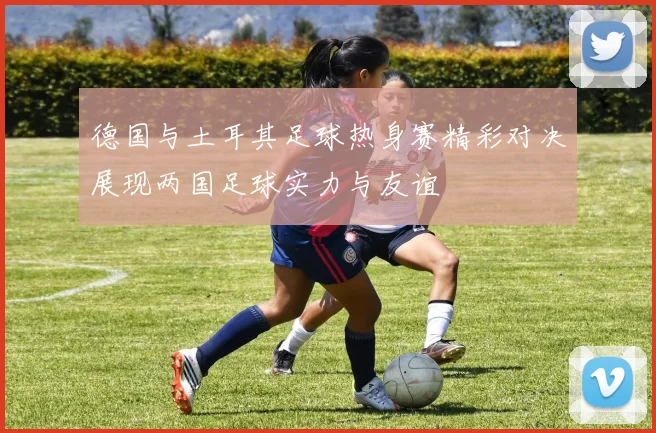 德国与土耳其足球热身赛精彩对决展现两国足球实力与友谊