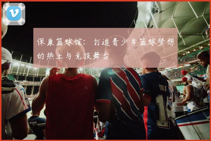 保康篮球馆：打造青少年篮球梦想的热土与竞技舞台