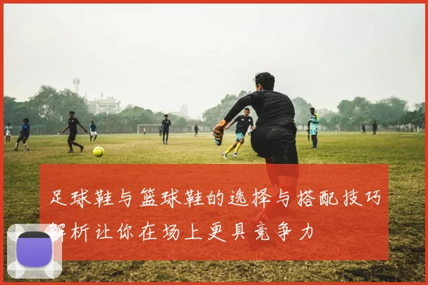 足球鞋与篮球鞋的选择与搭配技巧解析让你在场上更具竞争力