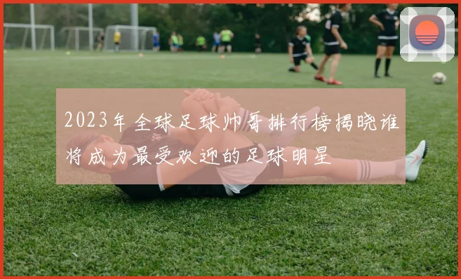 2023年全球足球帅哥排行榜揭晓谁将成为最受欢迎的足球明星