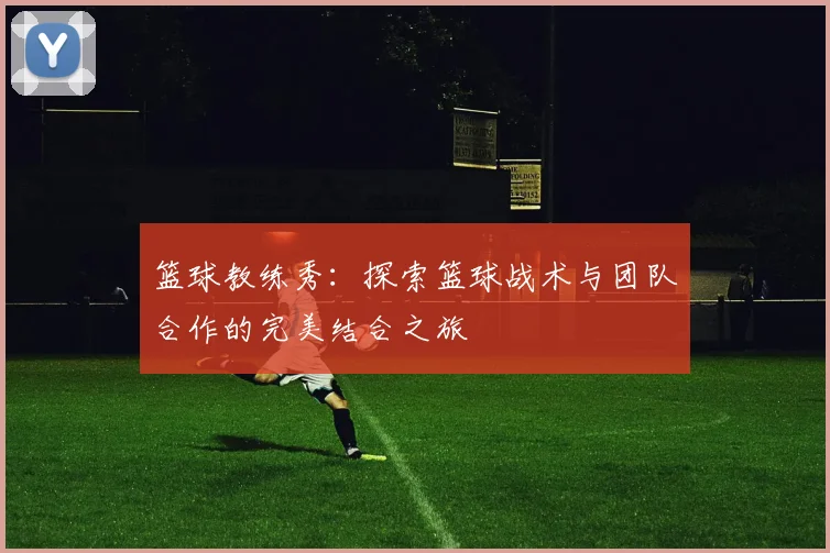 篮球教练秀：探索篮球战术与团队合作的完美结合之旅