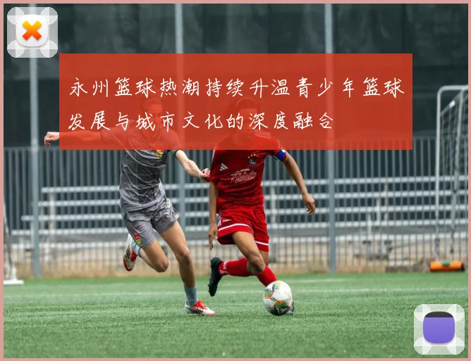永州篮球热潮持续升温青少年篮球发展与城市文化的深度融合